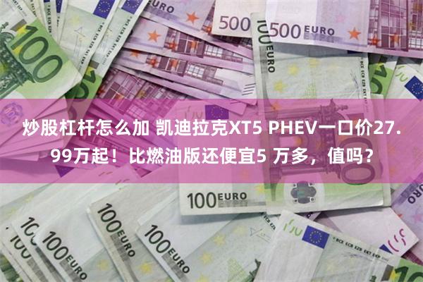 炒股杠杆怎么加 凯迪拉克XT5 PHEV一口价27.99万起！比燃油版还便宜5 万多，值吗？