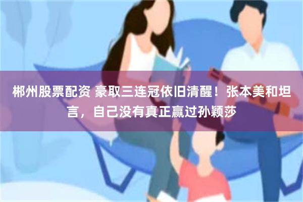 郴州股票配资 豪取三连冠依旧清醒！张本美和坦言，自己没有真正赢过孙颖莎
