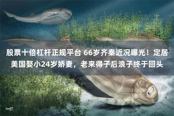 股票十倍杠杆正规平台 66岁齐秦近况曝光！定居美国娶小24岁娇妻，老来得子后浪子终于回头
