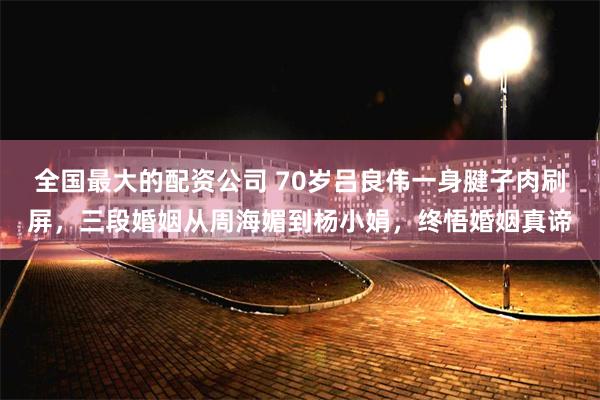 全国最大的配资公司 70岁吕良伟一身腱子肉刷屏，三段婚姻从周海媚到杨小娟，终悟婚姻真谛