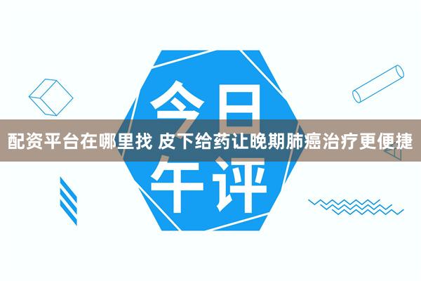 配资平台在哪里找 皮下给药让晚期肺癌治疗更便捷