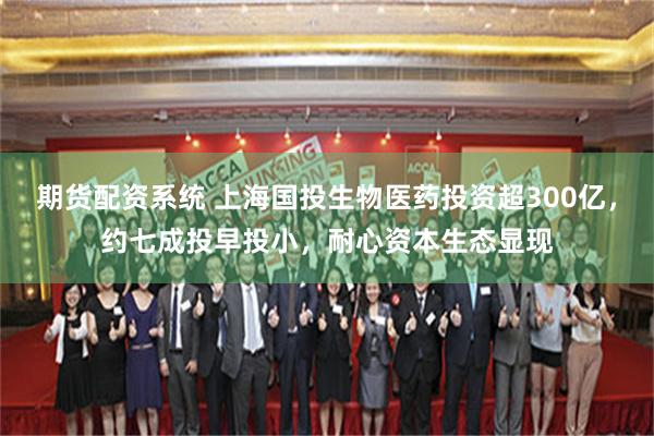 期货配资系统 上海国投生物医药投资超300亿，约七成投早投小，耐心资本生态显现