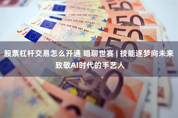 股票杠杆交易怎么开通 唱聊世赛 | 技能逐梦向未来 致敬AI时代的手艺人