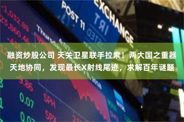 融资炒股公司 天关卫星联手拉索！两大国之重器天地协同，发现最长X射线尾迹，求解百年谜题
