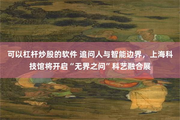 可以杠杆炒股的软件 追问人与智能边界，上海科技馆将开启“无界之问”科艺融合展