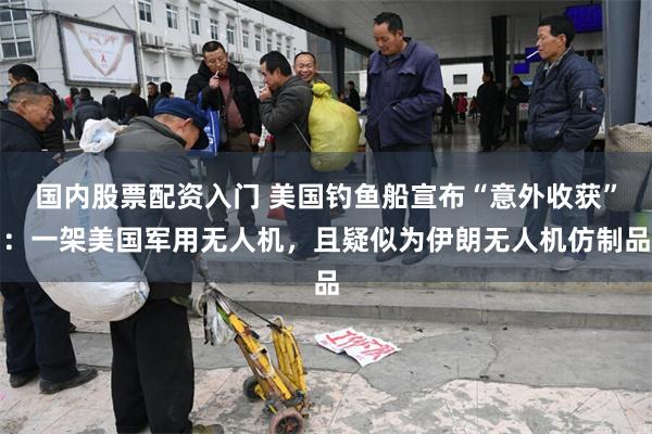 国内股票配资入门 美国钓鱼船宣布“意外收获”：一架美国军用无人机，且疑似为伊朗无人机仿制品