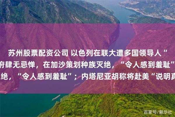 苏州股票配资公司 以色列在联大遭多国领导人“围攻”：这届以色列政府肆无忌惮，在加沙策划种族灭绝，“令人感到羞耻”；内塔尼亚胡称将赴美“说明真相”