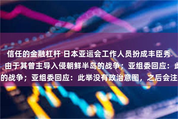 信任的金融杠杆 日本亚运会工作人员扮成丰臣秀吉，引发韩国强烈抗议，由于其曾主导入侵朝鲜半岛的战争；亚组委回应：此举没有政治意图，之后会注意