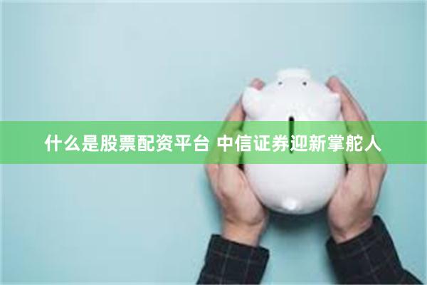 什么是股票配资平台 中信证券迎新掌舵人