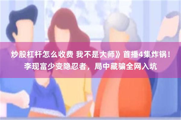 炒股杠杆怎么收费 我不是大师》首播4集炸锅！李现富少变隐忍者，局中藏骗全网入坑