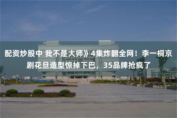 配资炒股中 我不是大师》4集炸翻全网！李一桐京剧花旦造型惊掉下巴，35品牌抢疯了