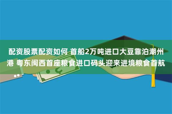 配资股票配资如何 首船2万吨进口大豆靠泊潮州港 粤东闽西首座粮食进口码头迎来进境粮食首航