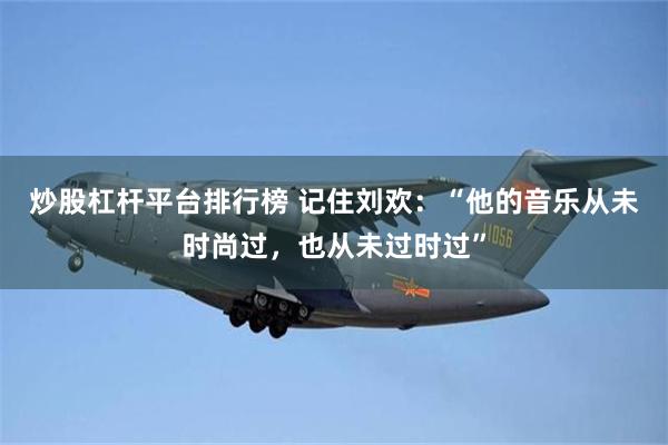 炒股杠杆平台排行榜 记住刘欢：“他的音乐从未时尚过，也从未过时过”