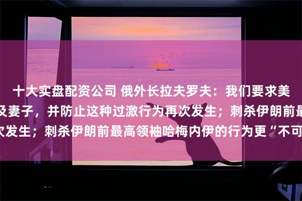 十大实盘配资公司 俄外长拉夫罗夫：我们要求美国尽快释放马杜罗总统及妻子，并防止这种过激行为再次发生；刺杀伊朗前最高领袖哈梅内伊的行为更“不可接受”