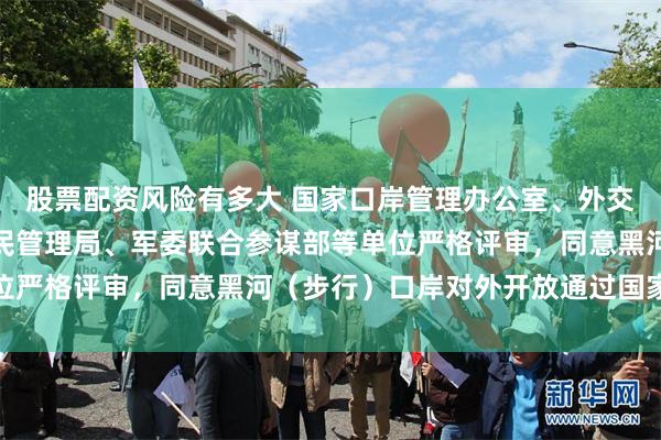 股票配资风险有多大 国家口岸管理办公室、外交部、海关总署、国家移民管理局、军委联合参谋部等单位严格评审,同意黑河(步行)口岸对外开放通过国家验收