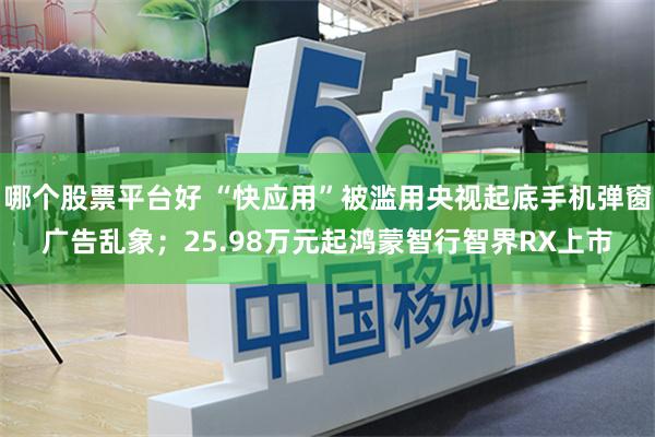 哪个股票平台好 “快应用”被滥用央视起底手机弹窗广告乱象；25.98万元起鸿蒙智行智界RX上市