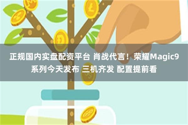 正规国内实盘配资平台 肖战代言！荣耀Magic9系列今天发布 三机齐发 配置提前看