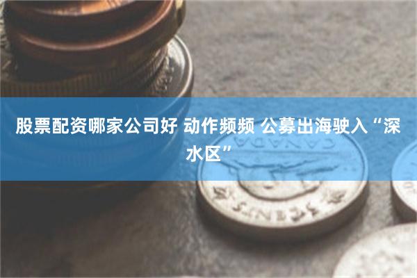 股票配资哪家公司好 动作频频 公募出海驶入“深水区”