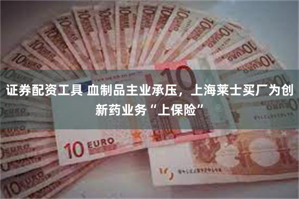 证券配资工具 血制品主业承压，上海莱士买厂为创新药业务“上保险”