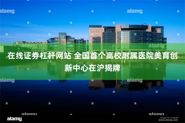 在线证劵杠杆网站 全国首个高校附属医院美育创新中心在沪揭牌