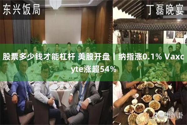 股票多少钱才能杠杆 美股开盘丨纳指涨0.1% Vaxcyte涨超54%