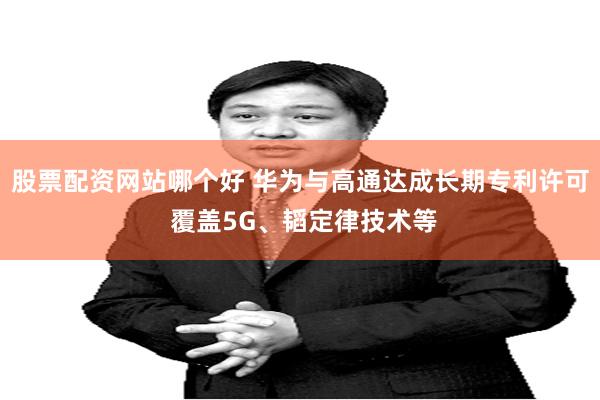 股票配资网站哪个好 华为与高通达成长期专利许可 覆盖5G、韬定律技术等