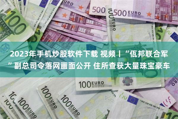 2023年手机炒股软件下载 视频丨“佤邦联合军”副总司令落网画面公开 住所查获大量珠宝豪车