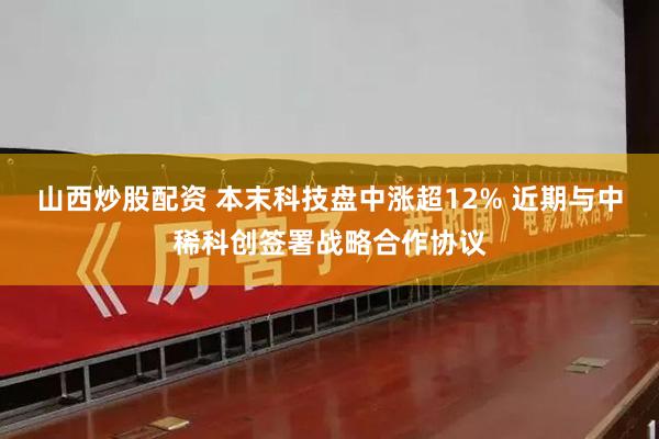山西炒股配资 本末科技盘中涨超12% 近期与中稀科创签署战略合作协议