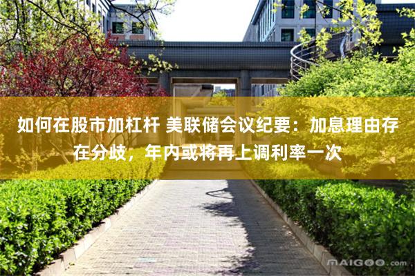 如何在股市加杠杆 美联储会议纪要:加息理由存在分歧,年内或将再上调利率一次