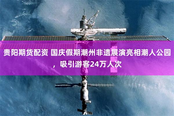 贵阳期货配资 国庆假期潮州非遗展演亮相潮人公园，吸引游客24万人次
