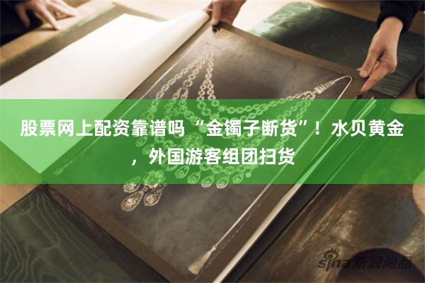 股票网上配资靠谱吗 “金镯子断货”!水贝黄金,外国游客组团扫货