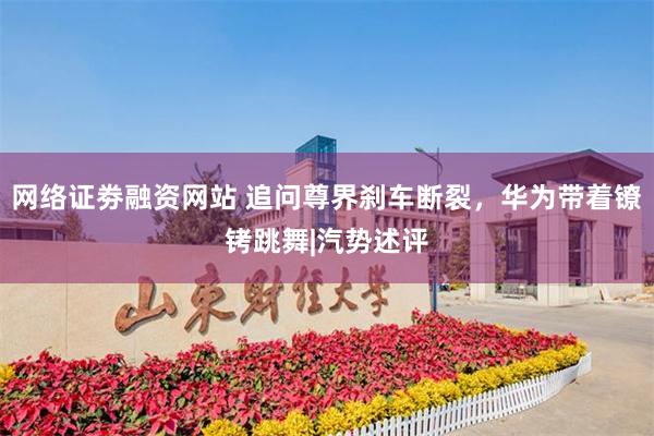 网络证劵融资网站 追问尊界刹车断裂，华为带着镣铐跳舞|汽势述评