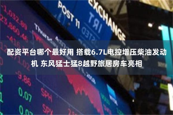 配资平台哪个最好用 搭载6.7L电控增压柴油发动机 东风猛士猛8越野旅居房车亮相