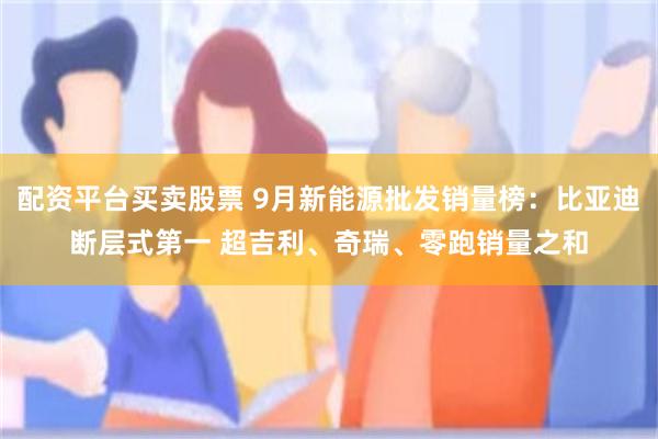配资平台买卖股票 9月新能源批发销量榜：比亚迪断层式第一 超吉利、奇瑞、零跑销量之和