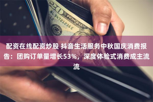 配资在线配资炒股 抖音生活服务中秋国庆消费报告：团购订单量增长53%，深度体验式消费成主流