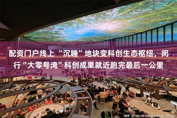 配资门户线上 “沉睡”地块变科创生态枢纽，闵行“大零号湾”科创成果就近跑完最后一公里