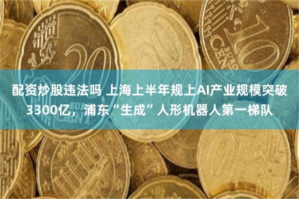配资炒股违法吗 上海上半年规上AI产业规模突破3300亿，浦东“生成”人形机器人第一梯队