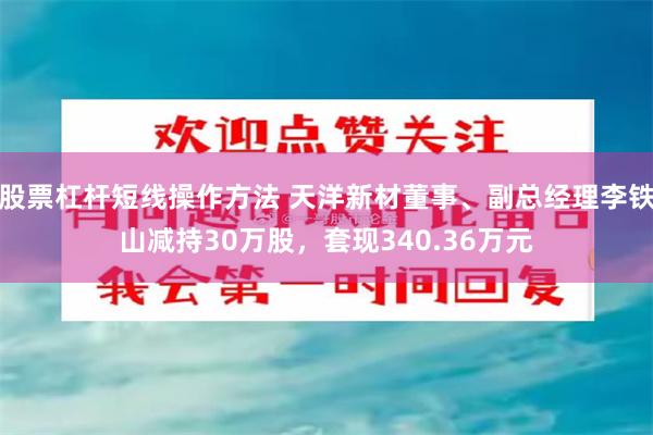 股票杠杆短线操作方法 天洋新材董事、副总经理李铁山减持30万股，套现340.36万元