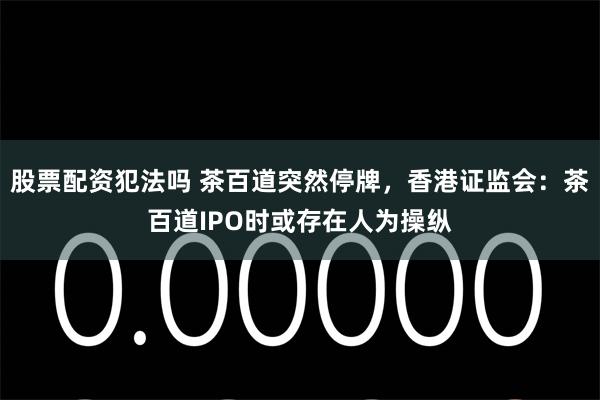 股票配资犯法吗 茶百道突然停牌，香港证监会：茶百道IPO时或存在人为操纵