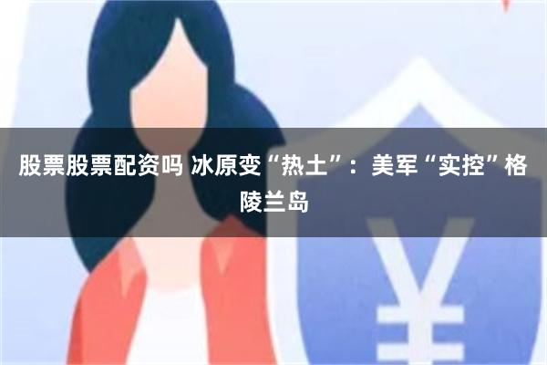 股票股票配资吗 冰原变“热土”：美军“实控”格陵兰岛