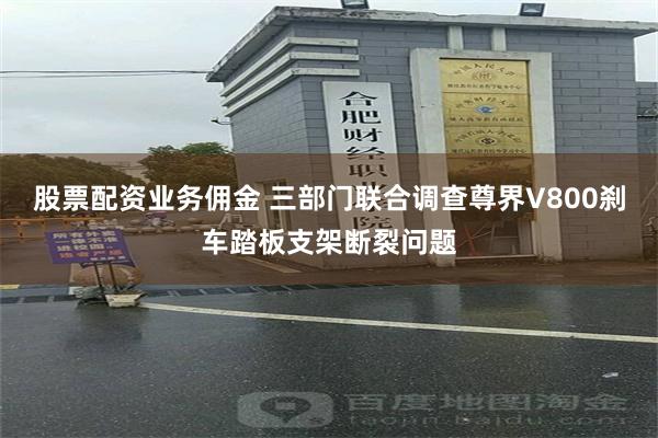 股票配资业务佣金 三部门联合调查尊界V800刹车踏板支架断裂问题