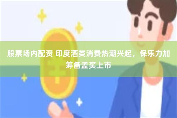 股票场内配资 印度酒类消费热潮兴起，保乐力加筹备孟买上市