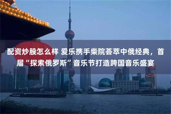 配资炒股怎么样 爱乐携手柴院荟萃中俄经典，首届“探索俄罗斯”音乐节打造跨国音乐盛宴
