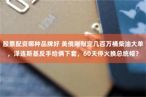 股票配资哪种品牌好 美俄刚敲定几百万桶柴油大单，泽连斯基反手给俩下套，60天停火换总统帽？